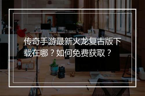 传奇手游最新火龙复古版下载在哪？如何免费获取？