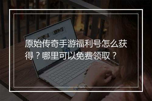 原始传奇手游福利号怎么获得？哪里可以免费领取？