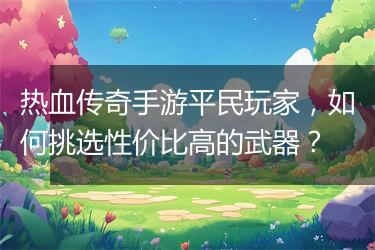 热血传奇手游平民玩家，如何挑选性价比高的武器？