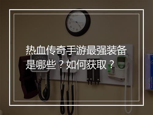 热血传奇手游最强装备是哪些？如何获取？