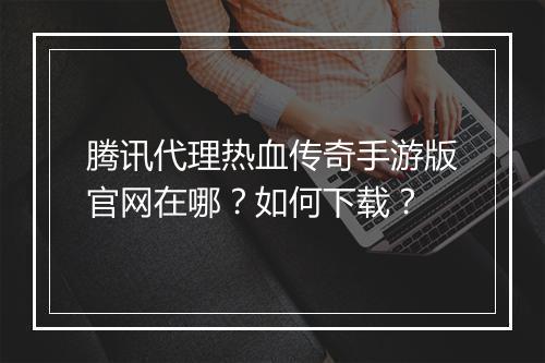 腾讯代理热血传奇手游版官网在哪？如何下载？