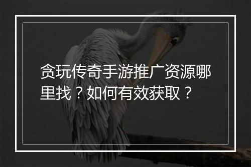 贪玩传奇手游推广资源哪里找？如何有效获取？