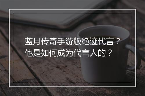 蓝月传奇手游版绝迹代言？他是如何成为代言人的？