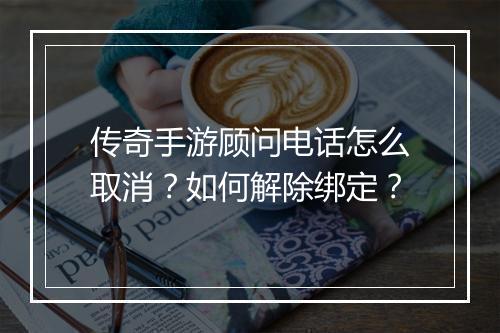 传奇手游顾问电话怎么取消？如何解除绑定？