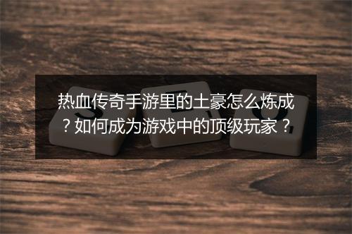 热血传奇手游里的土豪怎么炼成？如何成为游戏中的顶级玩家？