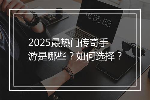 2025最热门传奇手游是哪些？如何选择？