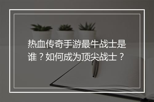 热血传奇手游最牛战士是谁？如何成为顶尖战士？