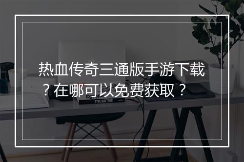 热血传奇三通版手游下载？在哪可以免费获取？