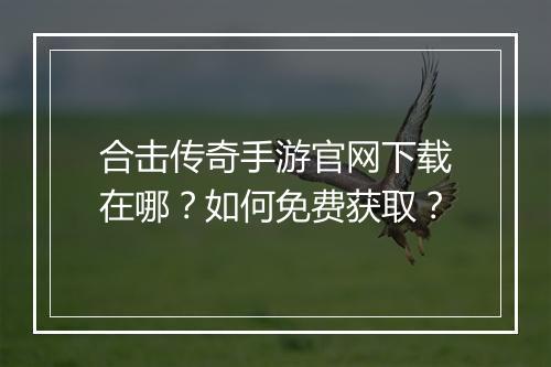 合击传奇手游官网下载在哪？如何免费获取？