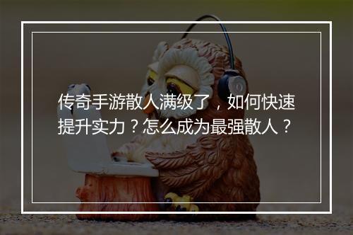 传奇手游散人满级了，如何快速提升实力？怎么成为最强散人？