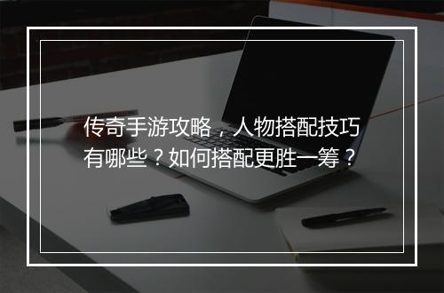 传奇手游攻略，人物搭配技巧有哪些？如何搭配更胜一筹？