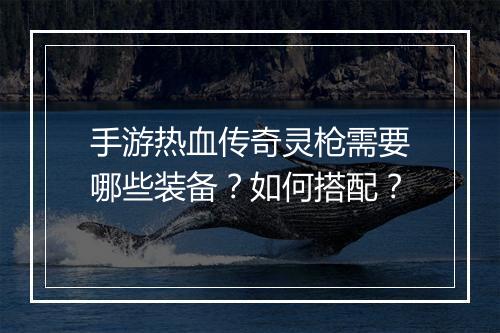 手游热血传奇灵枪需要哪些装备？如何搭配？