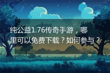 纯公益1.76传奇手游，哪里可以免费下载？如何参与？