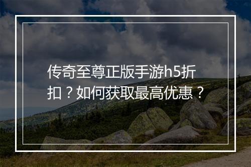 传奇至尊正版手游h5折扣？如何获取最高优惠？