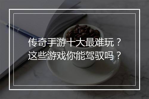 传奇手游十大最难玩？这些游戏你能驾驭吗？