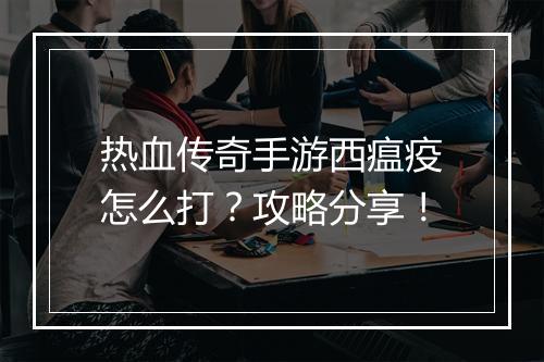 热血传奇手游西瘟疫怎么打？攻略分享！