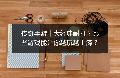 传奇手游十大经典耐打？哪些游戏能让你越玩越上瘾？