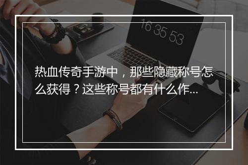 热血传奇手游中，那些隐藏称号怎么获得？这些称号都有什么作用？