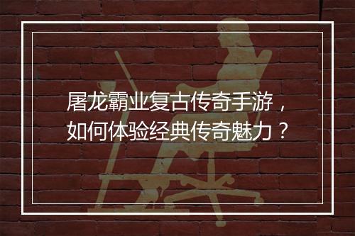 屠龙霸业复古传奇手游，如何体验经典传奇魅力？