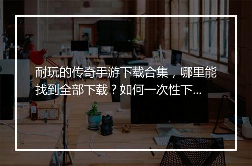 耐玩的传奇手游下载合集，哪里能找到全部下载？如何一次性下载？