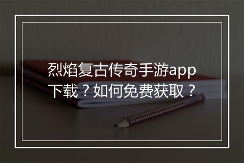 烈焰复古传奇手游app下载？如何免费获取？