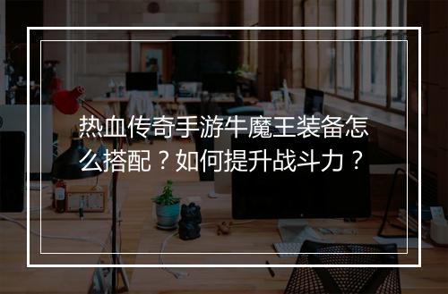 热血传奇手游牛魔王装备怎么搭配？如何提升战斗力？