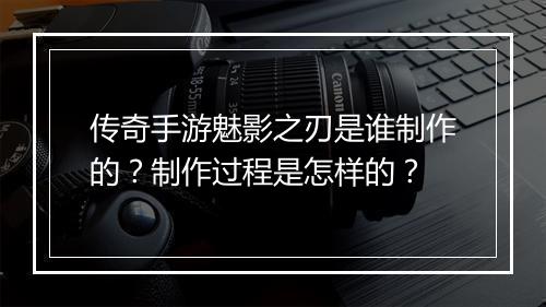 传奇手游魅影之刃是谁制作的？制作过程是怎样的？