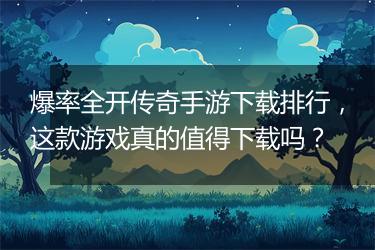 爆率全开传奇手游下载排行，这款游戏真的值得下载吗？