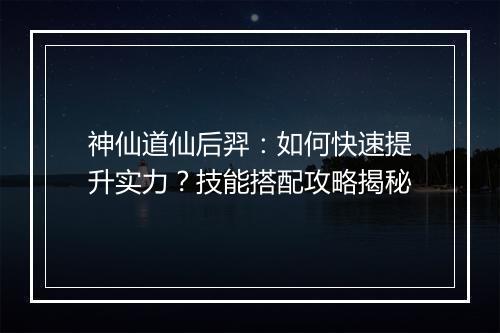 神仙道仙后羿：如何快速提升实力？技能搭配攻略揭秘