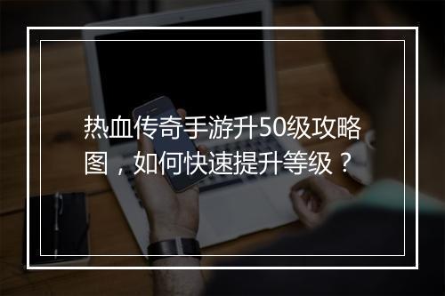 热血传奇手游升50级攻略图，如何快速提升等级？