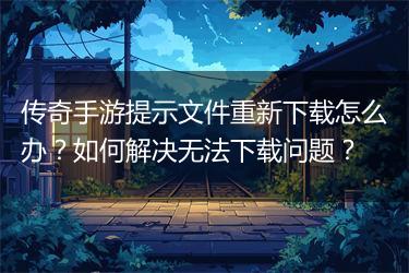 传奇手游提示文件重新下载怎么办？如何解决无法下载问题？