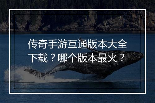 传奇手游互通版本大全下载？哪个版本最火？