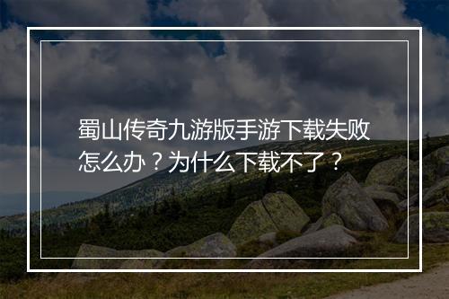 蜀山传奇九游版手游下载失败怎么办？为什么下载不了？