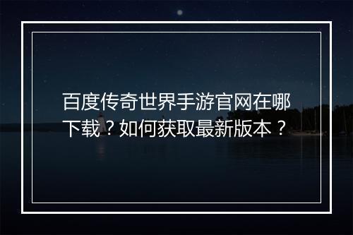 百度传奇世界手游官网在哪下载？如何获取最新版本？