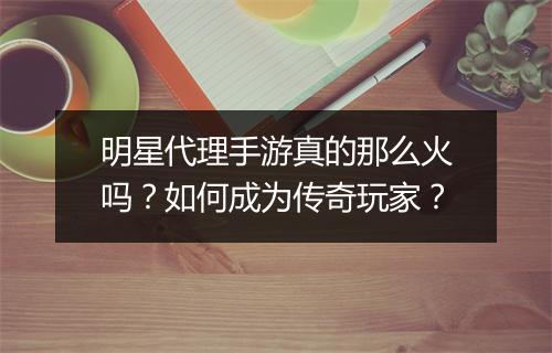 明星代理手游真的那么火吗？如何成为传奇玩家？