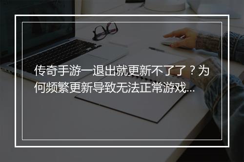 传奇手游一退出就更新不了了？为何频繁更新导致无法正常游戏？