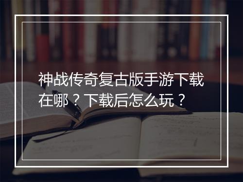 神战传奇复古版手游下载在哪？下载后怎么玩？