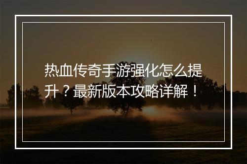 热血传奇手游强化怎么提升？最新版本攻略详解！