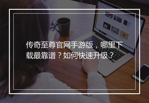 传奇至尊官网手游版，哪里下载最靠谱？如何快速升级？