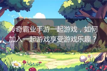 传奇霸业手游一起游戏，如何加入一起游戏享受游戏乐趣？