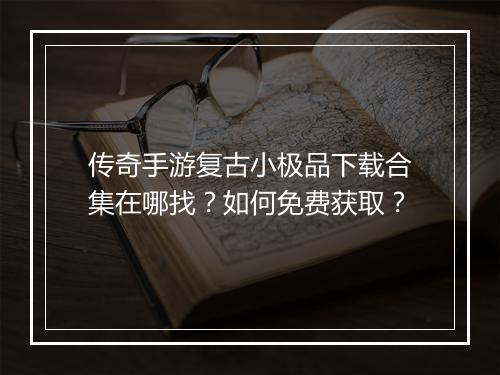 传奇手游复古小极品下载合集在哪找？如何免费获取？