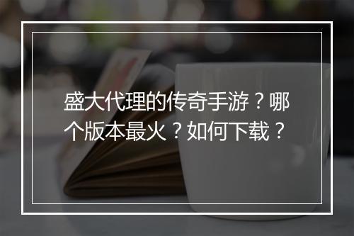 盛大代理的传奇手游？哪个版本最火？如何下载？