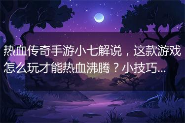 热血传奇手游小七解说，这款游戏怎么玩才能热血沸腾？小技巧有哪些？