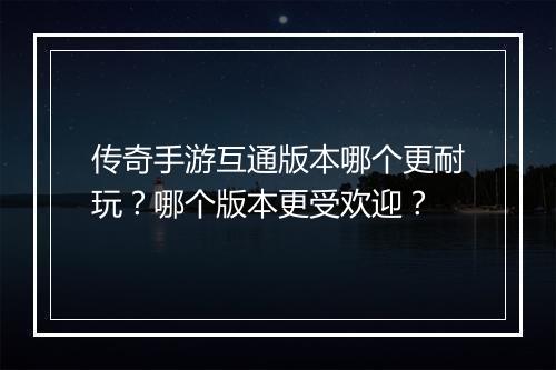 传奇手游互通版本哪个更耐玩？哪个版本更受欢迎？