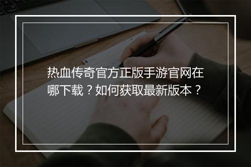热血传奇官方正版手游官网在哪下载？如何获取最新版本？