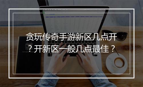 贪玩传奇手游新区几点开？开新区一般几点最佳？