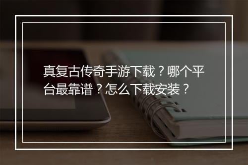 真复古传奇手游下载？哪个平台最靠谱？怎么下载安装？