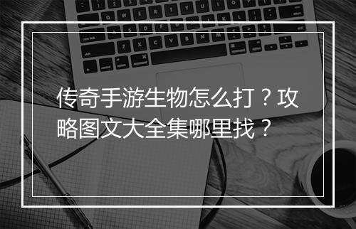传奇手游生物怎么打？攻略图文大全集哪里找？