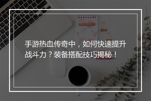手游热血传奇中，如何快速提升战斗力？装备搭配技巧揭秘！
