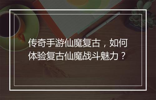 传奇手游仙魔复古，如何体验复古仙魔战斗魅力？